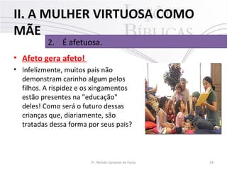 II. A MULHER VIRTUOSA COMO
MÃE
2. É afetuosa.

• Afeto gera afeto!
• Infelizmente, muitos pais não
demonstram carinho algum pelos
filhos. A rispidez e os xingamentos
estão presentes na "educação"
deles! Como será o futuro dessas
crianças que, diariamente, são
tratadas dessa forma por seus pais?

Pr. Moisés Sampaio de Paula

24

 