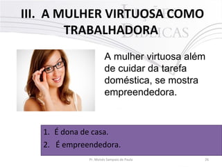 III. A MULHER VIRTUOSA COMO
TRABALHADORA
A mulher virtuosa além
de cuidar da tarefa
doméstica, se mostra
empreendedora.

1. É dona de casa.
2. É empreendedora.
Pr. Moisés Sampaio de Paula

26

 