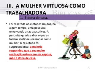 III. A MULHER VIRTUOSA COMO
TRABALHADORA
1. É dona de casa.

• Foi realizada nos Estados Unidos, há
algum tempo, uma pesquisa
envolvendo altas executivas. A
pesquisa queria saber o que as
faziam sentir-se realizadas como
mulher. O resultado foi
surpreendente: a maioria
respondeu que a sua maior
realização estava em ser esposa,
mãe e dona de casa.
Pr. Moisés Sampaio de Paula

27

 