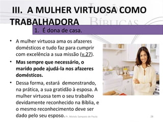 III. A MULHER VIRTUOSA COMO
TRABALHADORA
1. É dona de casa.

• A mulher virtuosa ama os afazeres
domésticos e tudo faz para cumprir
com excelência a sua missão (v.27).
• Mas sempre que necessário, o
marido pode ajudá-la nos afazeres
domésticos.
• Dessa forma, estará demonstrando,
na prática, a sua gratidão à esposa. A
mulher virtuosa tem o seu trabalho
devidamente reconhecido na Bíblia, e
o mesmo reconhecimento deve ser
dado pelo seu esposo. Pr. Moisés Sampaio de Paula

28

 