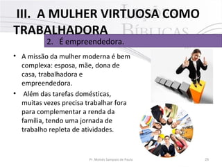III. A MULHER VIRTUOSA COMO
TRABALHADORA
2. É empreendedora.

• A missão da mulher moderna é bem
complexa: esposa, mãe, dona de
casa, trabalhadora e
empreendedora.
• Além das tarefas domésticas,
muitas vezes precisa trabalhar fora
para complementar a renda da
família, tendo uma jornada de
trabalho repleta de atividades.

Pr. Moisés Sampaio de Paula

29

 