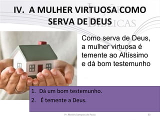 IV. A MULHER VIRTUOSA COMO
SERVA DE DEUS
Como serva de Deus,
a mulher virtuosa é
temente ao Altíssimo
e dá bom testemunho

1. Dá um bom testemunho.
2. É temente a Deus.
Pr. Moisés Sampaio de Paula

33

 