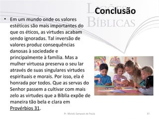 • Em um mundo onde os valores
estéticos são mais importantes do
que os éticos, as virtudes acabam
sendo ignoradas. Tal inversão de
valores produz consequências
danosas à sociedade e
principalmente à família. Mas a
mulher virtuosa preserva o seu lar
através de suas singulares virtudes
espirituais e morais. Por isso, ela é
honrada por todos. Que as servas do
Senhor passem a cultivar com mais
zelo as virtudes que a Bíblia expõe de
maneira tão bela e clara em
Provérbios 31.

Conclusão

Pr. Moisés Sampaio de Paula

37

 