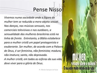 Pense Nisso!
Vivemos numa sociedade onde a figura da
mulher tem se reduzido a mero objeto sexual.
Nas danças, nas músicas sensuais, nos
comerciais televisivos e nos outdoors, a
sensualidade das mulheres brasileiras está na
linha de frente. Entretanto, a Bíblia estabelece
para a mulher cristã um papel protagonista e
exuberante. Ser mulher, de acordo com a Palavra
de Deus, é ser feminina, não feminista; madura,
não imatura; santa, não depravada.
A mulher cristã, em todas as esferas da sua vida,
deve viver para a glória de Deus.
Pr. Moisés Sampaio de Paula

4

 