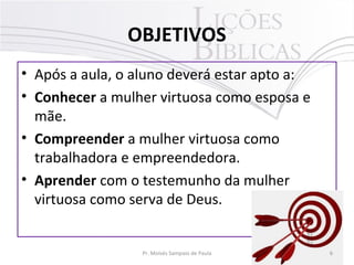 OBJETIVOS
• Após a aula, o aluno deverá estar apto a:
• Conhecer a mulher virtuosa como esposa e
mãe.
• Compreender a mulher virtuosa como
trabalhadora e empreendedora.
• Aprender com o testemunho da mulher
virtuosa como serva de Deus.

Pr. Moisés Sampaio de Paula

6

 