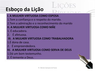 Esboço da Lição
I. A MULHER VIRTUOSA COMO ESPOSA
I. A MULHER VIRTUOSA COMO ESPOSA
1.Tem a confiança e o respeito do marido.
1.Tem a confiança e o respeito do marido.
2.Tem a admiração e o reconhecimento do marido
2.Tem a admiração e o reconhecimento do marido
II. A MULHER VIRTUOSA COMO MÃE
II. A MULHER VIRTUOSA COMO MÃE
1. É educadora.
1. É educadora.
2. É afetuosa.
2. É afetuosa.
III. A MULHER VIRTUOSA COMO TRABALHADORA
III. A MULHER VIRTUOSA COMO TRABALHADORA
1.É dona de casa.
1.É dona de casa.
2. É empreendedora.
2. É empreendedora.
IV. A MULHER VIRTUOSA COMO SERVA DE DEUS
IV. A MULHER VIRTUOSA COMO SERVA DE DEUS
1.Dá um bom testemunho.
1.Dá um bom testemunho.
2. É temente a Deus.
2. É temente a Deus.
Pr. Moisés Sampaio de Paula

8

 