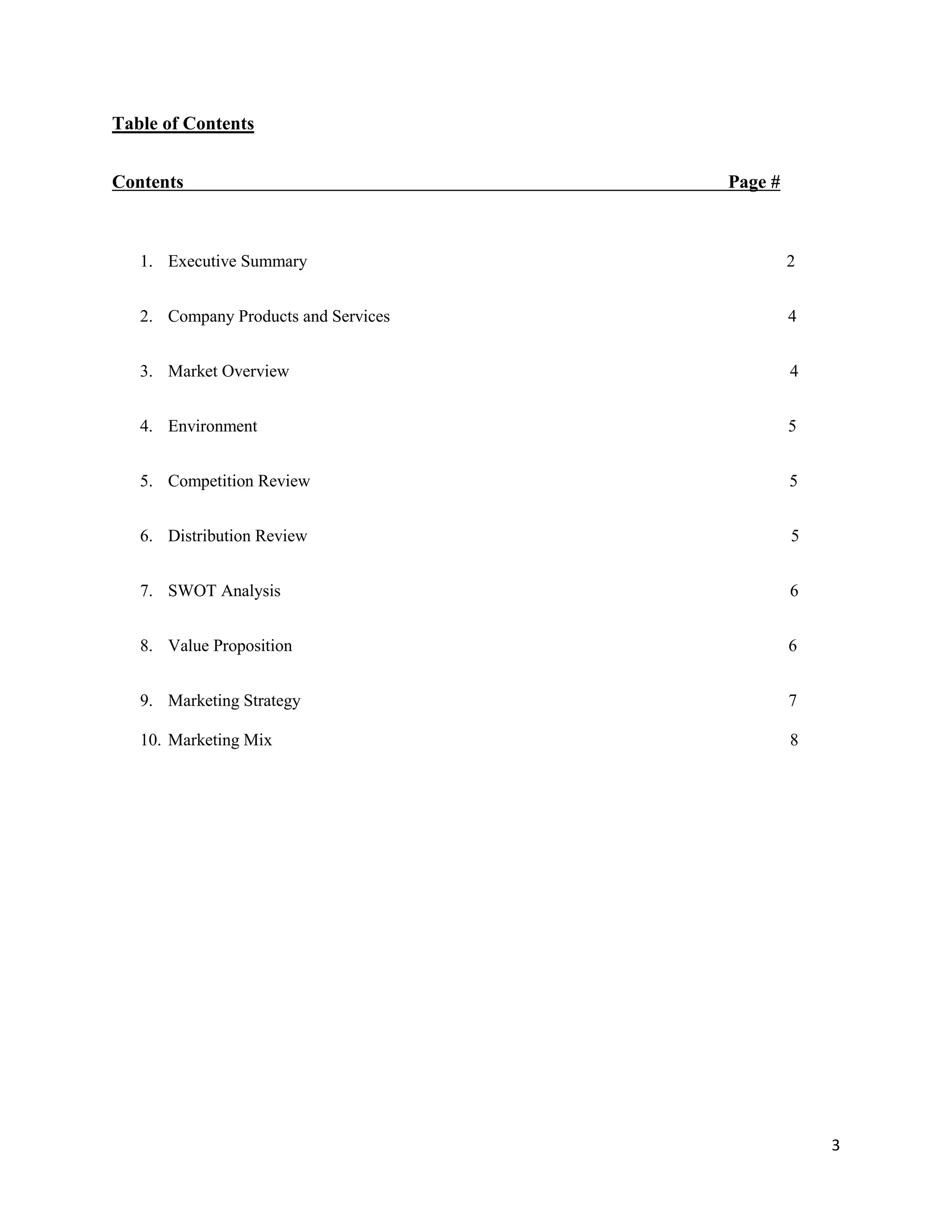 3
Table of Contents
Contents Page #
1. Executive Summary 2
2. Company Products and Services 4
3. Market Overview 4
4. Environment 5
5. Competition Review 5
6. Distribution Review 5
7. SWOT Analysis 6
8. Value Proposition 6
9. Marketing Strategy 7
10. Marketing Mix 8
 