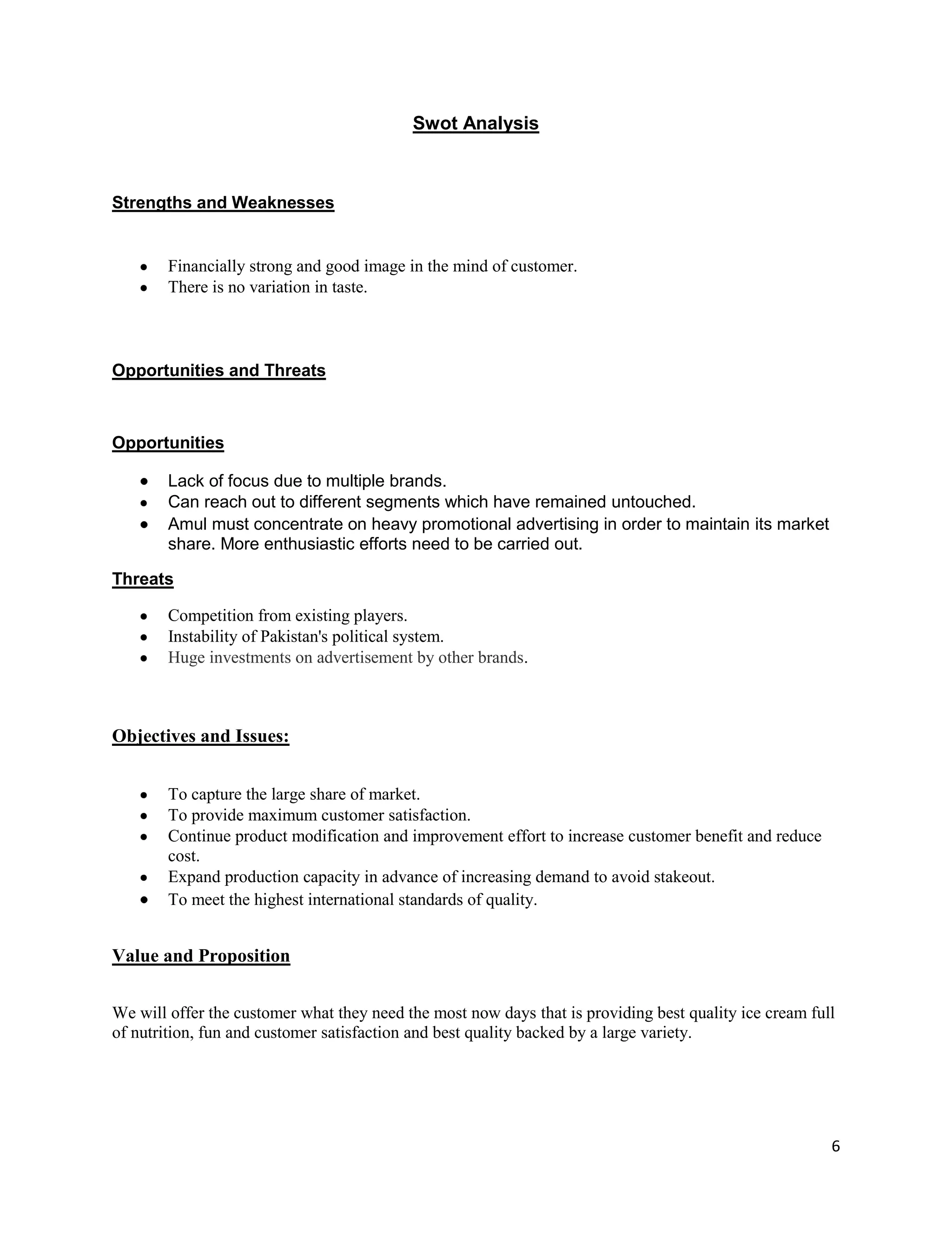6
Swot Analysis
Strengths and Weaknesses
Financially strong and good image in the mind of customer.
There is no variation in taste.
Opportunities and Threats
Opportunities
Lack of focus due to multiple brands.
Can reach out to different segments which have remained untouched.
Amul must concentrate on heavy promotional advertising in order to maintain its market
share. More enthusiastic efforts need to be carried out.
Threats
Competition from existing players.
Instability of Pakistan's political system.
Huge investments on advertisement by other brands.
Objectives and Issues:
To capture the large share of market.
To provide maximum customer satisfaction.
Continue product modification and improvement effort to increase customer benefit and reduce
cost.
Expand production capacity in advance of increasing demand to avoid stakeout.
To meet the highest international standards of quality.
Value and Proposition
We will offer the customer what they need the most now days that is providing best quality ice cream full
of nutrition, fun and customer satisfaction and best quality backed by a large variety.
 