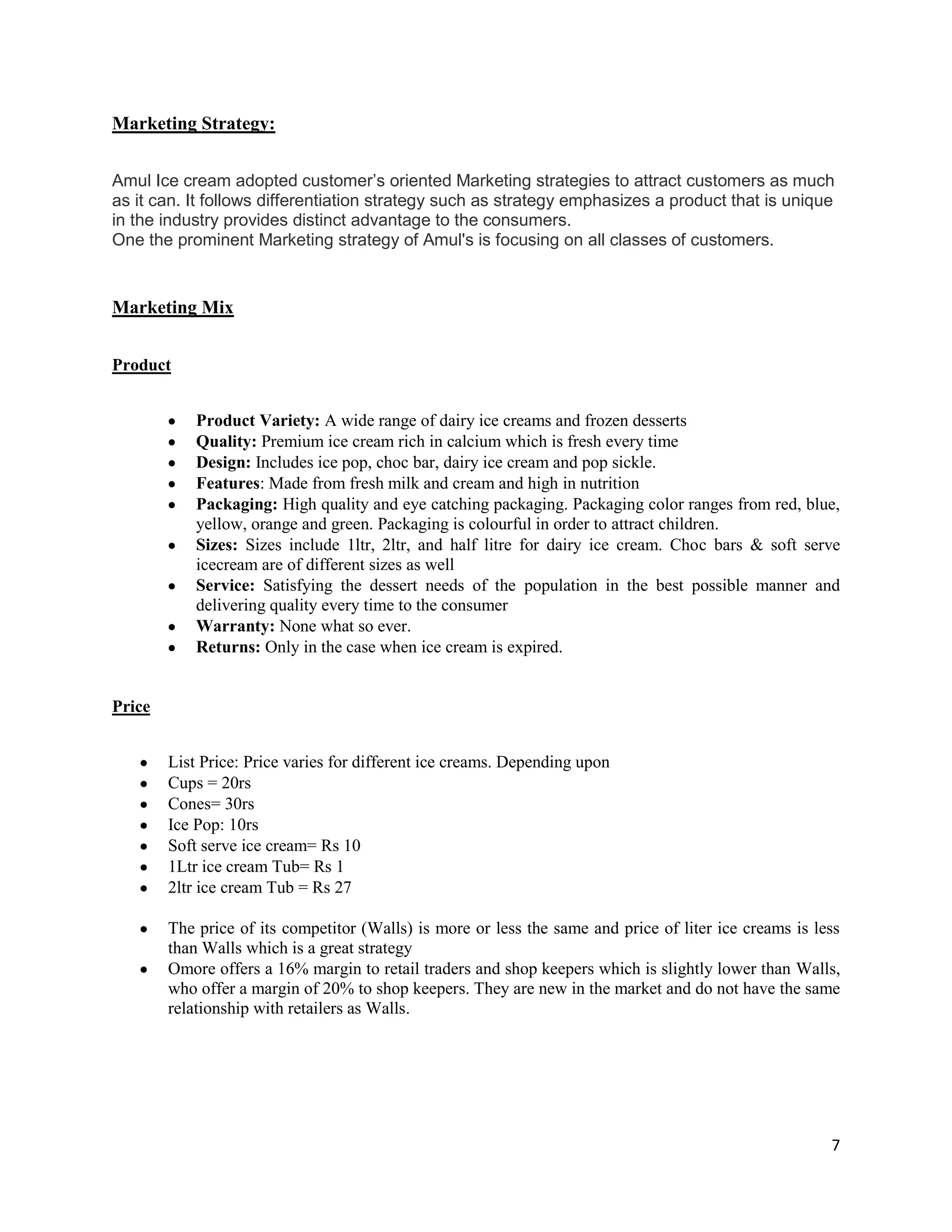 7
Marketing Strategy:
Amul Ice cream adopted customer’s oriented Marketing strategies to attract customers as much
as it can. It follows differentiation strategy such as strategy emphasizes a product that is unique
in the industry provides distinct advantage to the consumers.
One the prominent Marketing strategy of Amul's is focusing on all classes of customers.
Marketing Mix
Product
Product Variety: A wide range of dairy ice creams and frozen desserts
Quality: Premium ice cream rich in calcium which is fresh every time
Design: Includes ice pop, choc bar, dairy ice cream and pop sickle.
Features: Made from fresh milk and cream and high in nutrition
Packaging: High quality and eye catching packaging. Packaging color ranges from red, blue,
yellow, orange and green. Packaging is colourful in order to attract children.
Sizes: Sizes include 1ltr, 2ltr, and half litre for dairy ice cream. Choc bars & soft serve
icecream are of different sizes as well
Service: Satisfying the dessert needs of the population in the best possible manner and
delivering quality every time to the consumer
Warranty: None what so ever.
Returns: Only in the case when ice cream is expired.
Price
List Price: Price varies for different ice creams. Depending upon
Cups = 20rs
Cones= 30rs
Ice Pop: 10rs
Soft serve ice cream= Rs 10
1Ltr ice cream Tub= Rs 1
2ltr ice cream Tub = Rs 27
The price of its competitor (Walls) is more or less the same and price of liter ice creams is less
than Walls which is a great strategy
Omore offers a 16% margin to retail traders and shop keepers which is slightly lower than Walls,
who offer a margin of 20% to shop keepers. They are new in the market and do not have the same
relationship with retailers as Walls.
 
