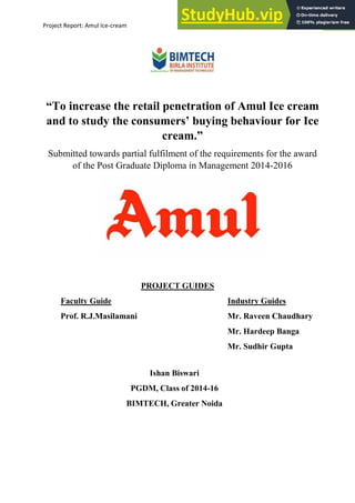 Project Report: Amul Ice-cream 1
“To increase the retail penetration of Amul Ice cream
and to study the consumers’ buying behaviour for Ice
cream.”
Submitted towards partial fulfilment of the requirements for the award
of the Post Graduate Diploma in Management 2014-2016
Submitted by
Ishan Biswari
PGDM, Class of 2014-16
BIMTECH, Greater Noida
PROJECT GUIDES
Faculty Guide Industry Guides
Prof. R.J.Masilamani Mr. Raveen Chaudhary
Mr. Hardeep Banga
Mr. Sudhir Gupta
 