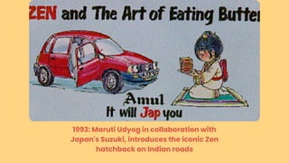 1993: Maruti Udyog in collaboration with
Japan's Suzuki, introduces the iconic Zen
hatchback on Indian roads
 