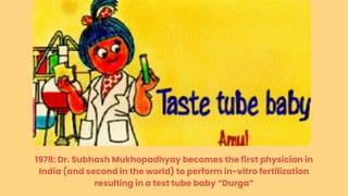 1978: Dr. Subhash Mukhopadhyay becomes the first physician in
India (and second in the world) to perform in-vitro fertilization
resulting in a test tube baby “Durga”
 