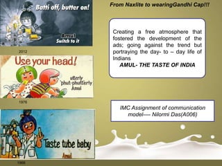 From Naxlite to wearingGandhi Cap!!!



        Creating a free atmosphere that
        fostered the development of the
        ads; going against the trend but
2012    portraying the day- to – day life of
        Indians
           AMUL- THE TASTE OF INDIA




1976
          IMC Assignment of communication
            model---- Nilormi Das(A006)




1966
 