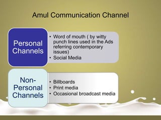 Amul Communication Channel

           • Word of mouth ( by witty
Personal     punch lines used in the Ads
             referring contemporary
Channels     issues)
           • Social Media



  Non-     • Billboards
Personal   • Print media
Channels   • Occasional broadcast media
 