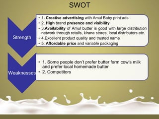 SWOT
              • 1. Creative advertising with Amul Baby print ads
              • 2. High brand presence and visibility
              • 3.Availability of Amul butter is good with large distribution
                network through retails, kirana stores, local distributors etc.
  Strength    • 4.Excellent product quality and trusted name
              • 5. Affordable price and variable packaging



           • 1. Some people don‟t prefer butter form cow‟s milk
             and prefer local homemade butter
Weaknesses • 2. Competitors
 