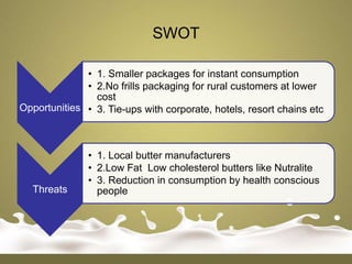 SWOT

              • 1. Smaller packages for instant consumption
              • 2.No frills packaging for rural customers at lower
                cost
Opportunities • 3. Tie-ups with corporate, hotels, resort chains etc



               • 1. Local butter manufacturers
               • 2.Low Fat Low cholesterol butters like Nutralite
               • 3. Reduction in consumption by health conscious
  Threats        people
 