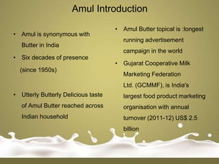 Amul Introduction
                                     • Amul Butter topical is :longest
• Amul is synonymous with
                                        running advertisement
   Butter in India
                                        campaign in the world
• Six decades of presence
                                     • Gujarat Cooperative Milk
  (since 1950s)
                                        Marketing Federation
                                        Ltd. (GCMMF), is India's
• Utterly Butterly Delicious taste      largest food product marketing
   of Amul Butter reached across        organisation with annual
   Indian household                     turnover (2011-12) US$ 2.5
                                        billion
 