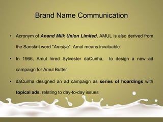 Brand Name Communication

• Acronym of Anand Milk Union Limited, AMUL is also derived from

  the Sanskrit word "Amulya", Amul means invaluable

• In 1966, Amul hired Sylvester daCunha,       to design a new ad

  campaign for Amul Butter

• daCunha designed an ad campaign as series of hoardings with

  topical ads, relating to day-to-day issues
 