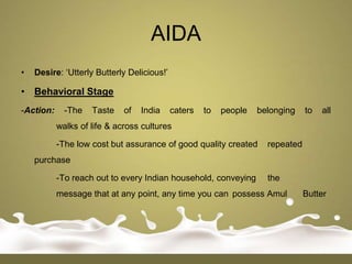AIDA
•   Desire: „Utterly Butterly Delicious!‟

• Behavioral Stage
-Action:     -The   Taste    of   India     caters   to   people   belonging    to   all
           walks of life & across cultures

           -The low cost but assurance of good quality created       repeated
    purchase

           -To reach out to every Indian household, conveying        the
           message that at any point, any time you can possess Amul             Butter
 