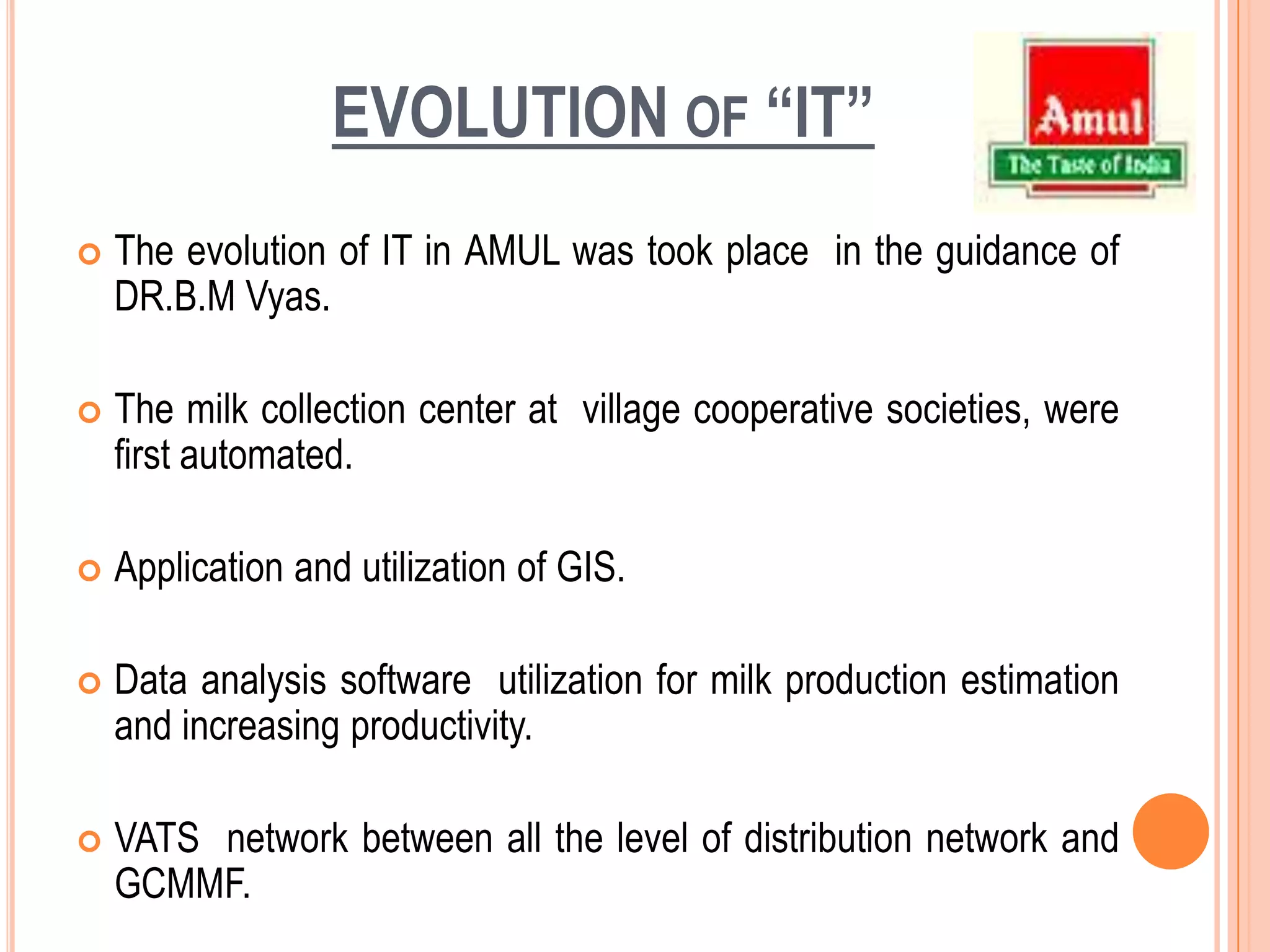 EVOLUTION of “IT”The evolution of IT in AMUL was took place  in the guidance of  DR.B.M Vyas.The milk collection center at  village cooperative societies, were first automated.Application and utilization of GIS.Data analysis software  utilization for milk production estimation and increasing productivity.VATS  network between all the level of distribution network and GCMMF.