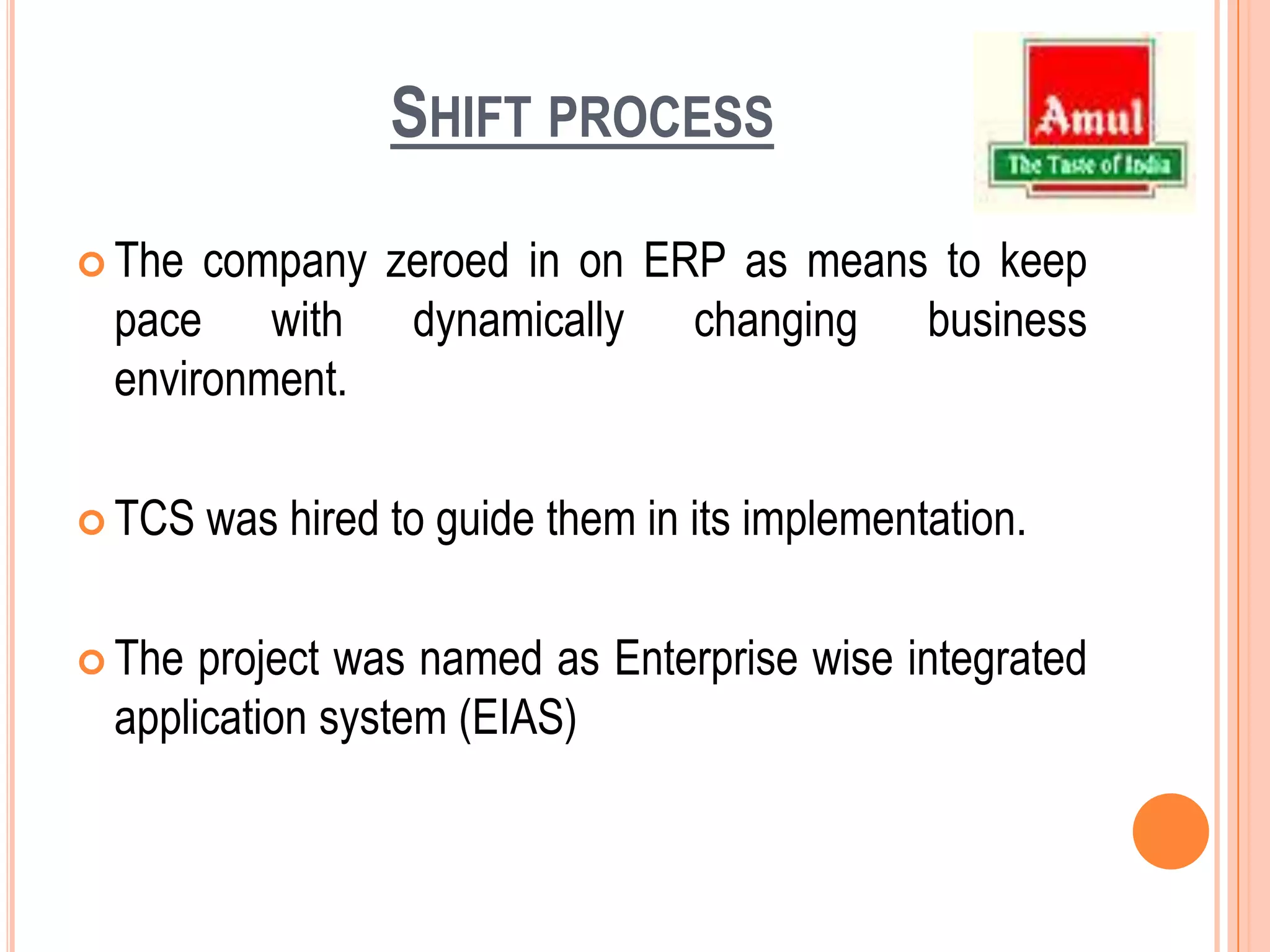 Shift processThe company zeroed in on ERP as means to keep pace with dynamically changing business environment.TCS was hired to guide them in its implementation.The project was named as Enterprise wise integrated application system (EIAS)
