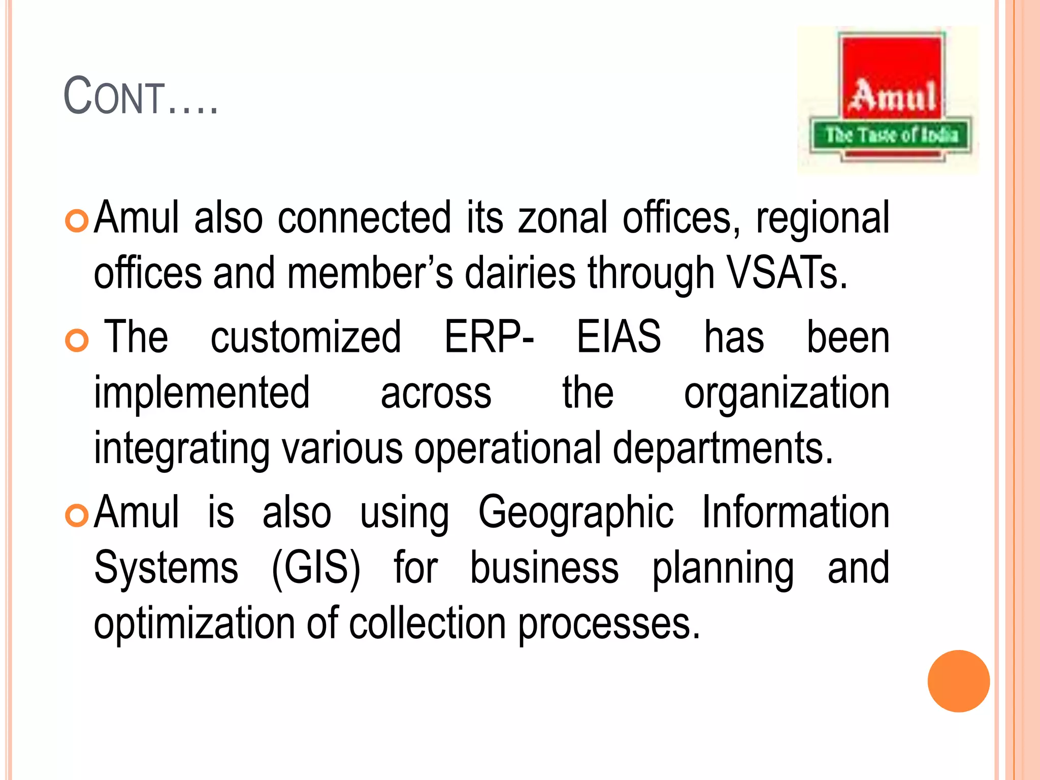 Cont….Amul also connected its zonal offices, regional offices and member’s dairies through VSATs.The customized ERP- EIAS has been implemented across the organization integrating various operational departments.Amulis also using Geographic Information Systems (GIS) for business planning and optimization of collection processes.
