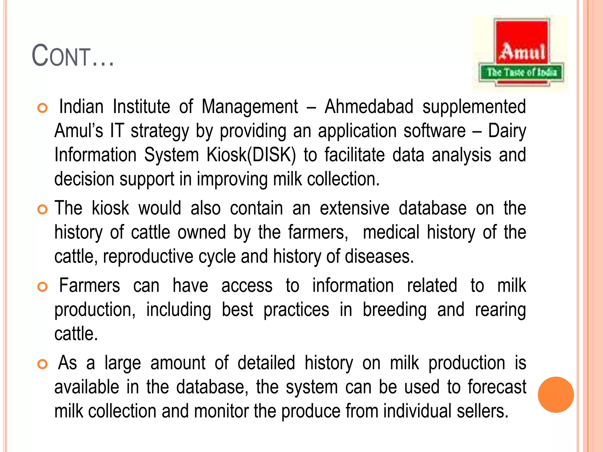 Cont…Indian Institute of Management – Ahmedabad supplemented Amul’s IT strategy by providing an application software – Dairy Information System Kiosk(DISK) to facilitate data analysis and decision support in improving milk collection. The kiosk would also contain an extensive database on the history of cattle owned by the farmers,  medical history of the cattle, reproductive cycle and history of diseases. Farmers can have access to information related to milk production, including best practices in breeding and rearing cattle.  As a large amount of detailed history on milk production is available in the database, the system can be used to forecast milk collection and monitor the produce from individual sellers.