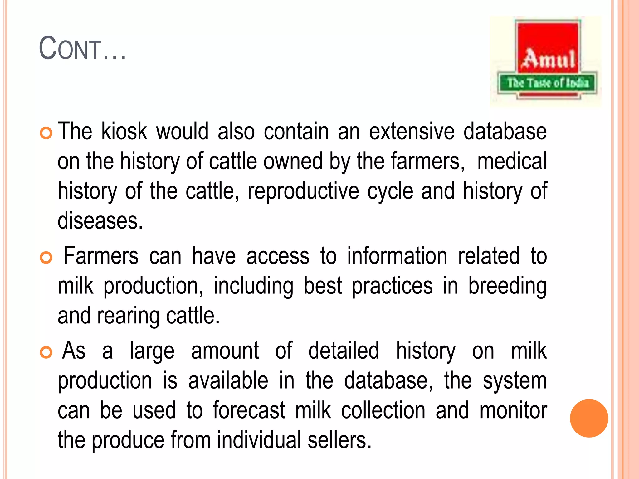 Cont…The kiosk would also contain an extensive database on the history of cattle owned by the farmers,  medical history of the cattle, reproductive cycle and history of diseases. Farmers can have access to information related to milk production, including best practices in breeding and rearing cattle.  As a large amount of detailed history on milk production is available in the database, the system can be used to forecast milk collection and monitor the produce from individual sellers.