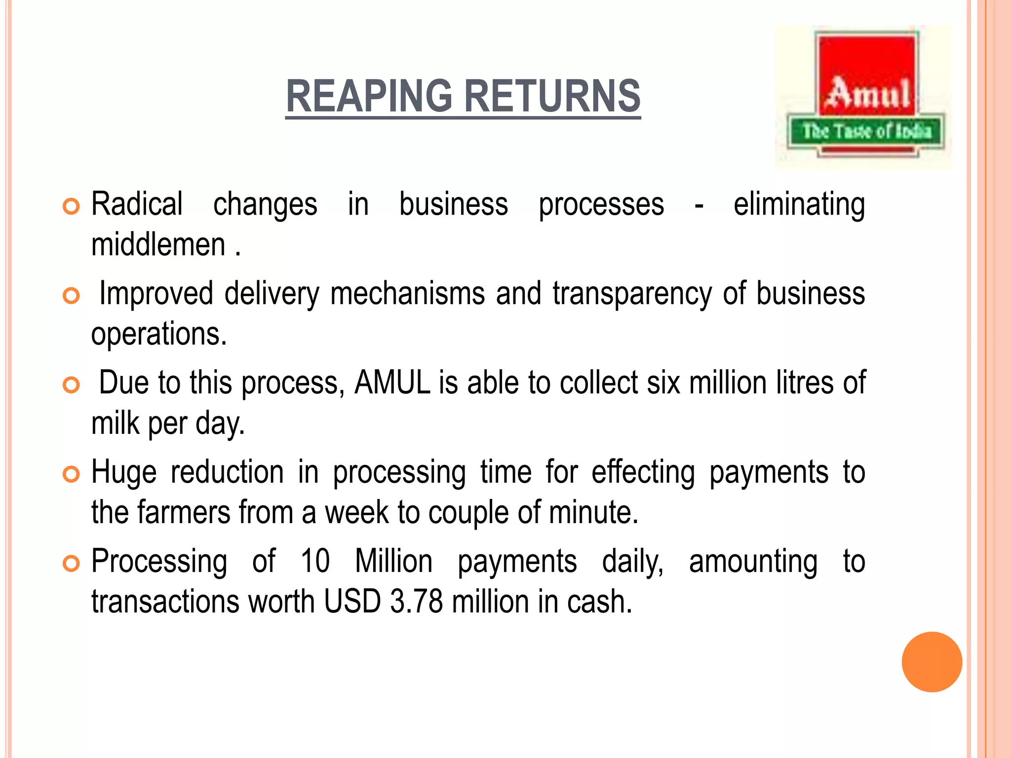 REAPING RETURNS Radical changes in business processes - eliminating middlemen . Improved delivery mechanisms and transparency of business operations. Due to this process, AMUL is able to collect six million litres of milk per day. Huge reduction in processing time for effecting payments to the farmers from a week to couple of minute.Processing of 10 Million payments daily, amounting to transactions worth USD 3.78 million in cash.