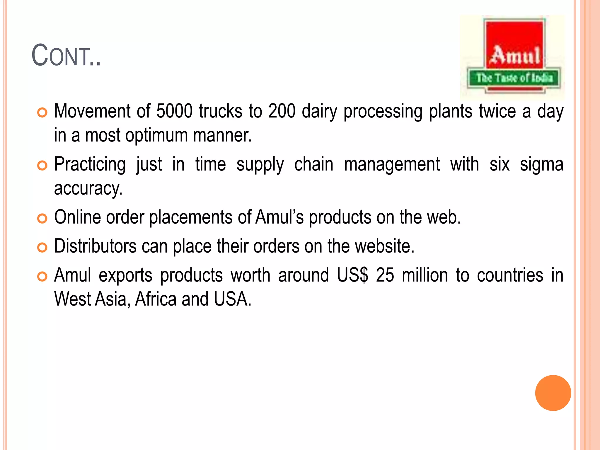 Cont..Movement of 5000 trucks to 200 dairy processing plants twice a day in a most optimum manner.Practicing just in time supply chain management with six sigma accuracy. Online order placements of Amul’s products on the web. Distributors can place their orders on the website. Amulexports products worth around US$ 25 million to countries in West Asia, Africa and USA.