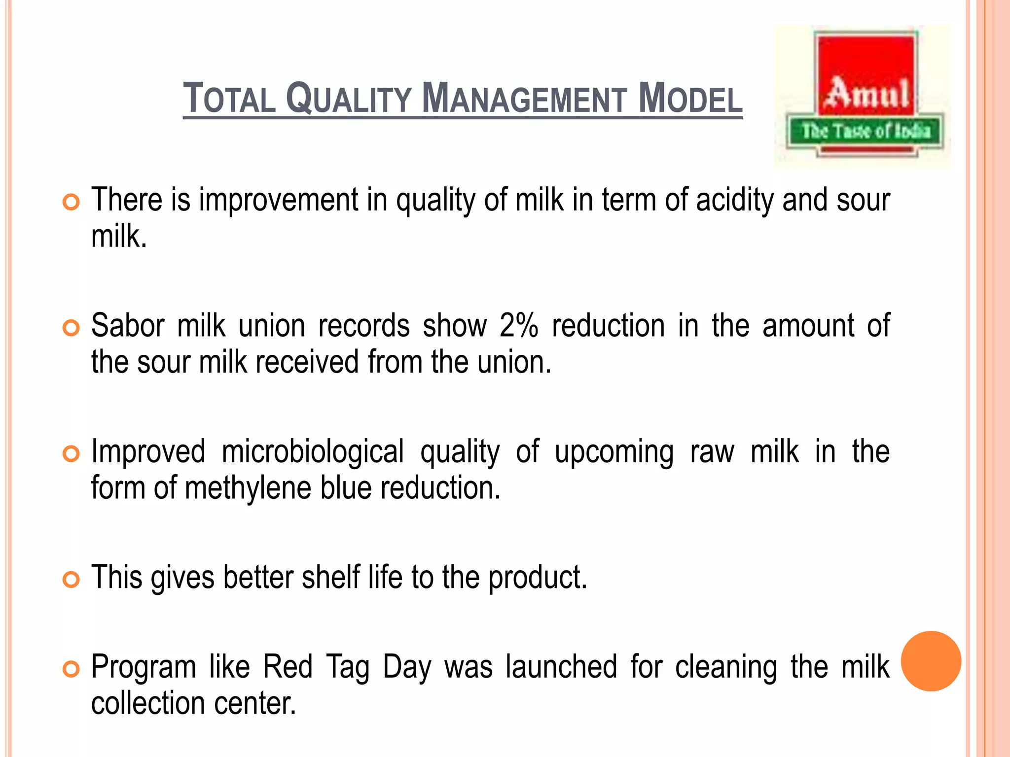Total Quality Management ModelThere is improvement in quality of milk in term of acidity and sour milk.Sabor milk union records show 2% reduction in the amount of the sour milk received from the union.Improved microbiological quality of upcoming raw milk in the form of methylene blue reduction.This gives better shelf life to the product.Program like Red Tag Day was launched for cleaning the milk collection center.