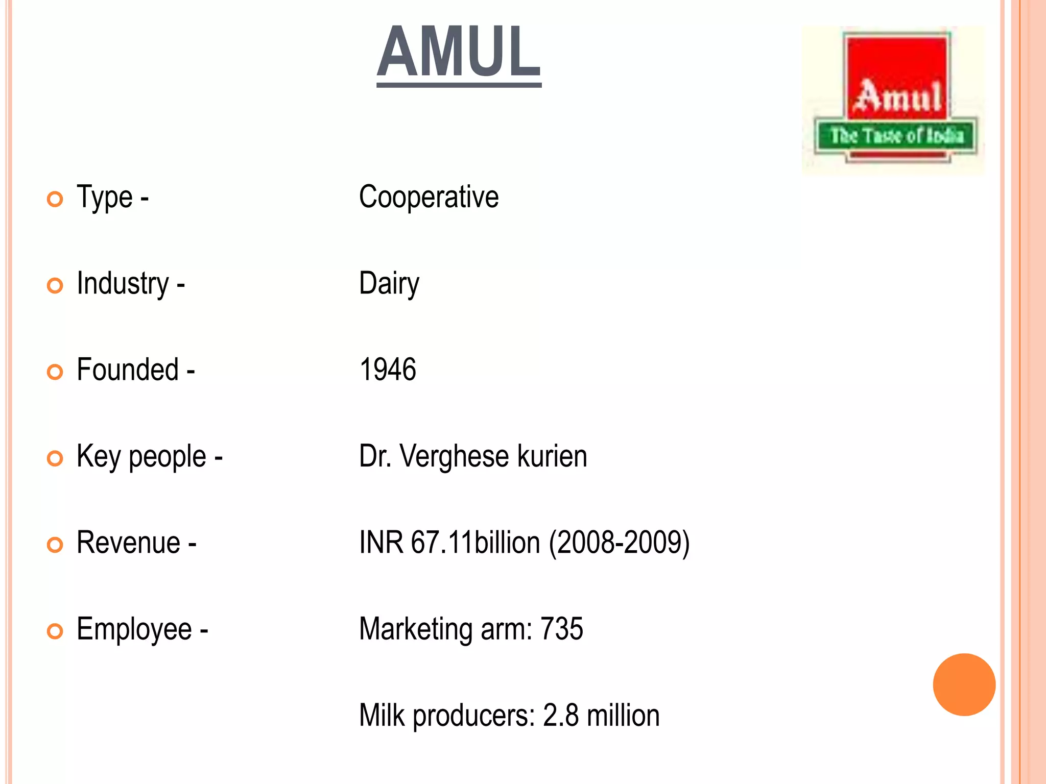 AMULType - 		CooperativeIndustry -		DairyFounded -		1946Key people - 		Dr. VerghesekurienRevenue - 		INR 67.11billion (2008-2009)Employee - 		Marketing arm: 735		Milk producers: 2.8 million