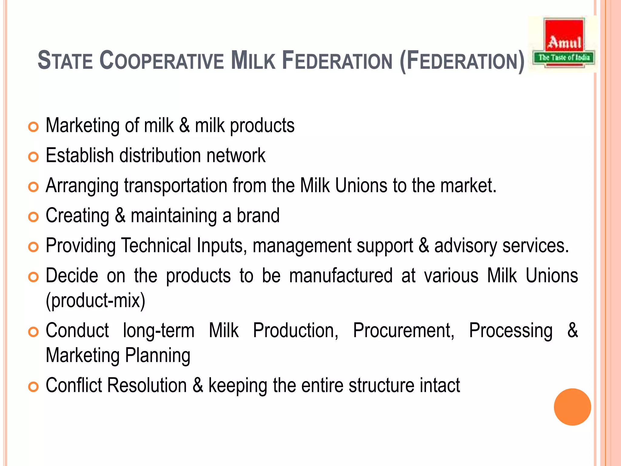 District Cooperative Milk Producers’ Union (Milk Union)Procurement of milk from the Village Dairy Societies of the District.Arranging transportation of raw milk from the VDCS to the Milk Union.Providing input services to the producers.Conducting training on Cooperative development