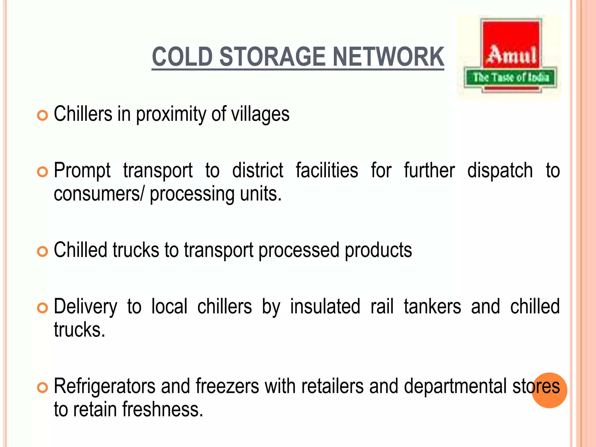 PROCURNMENT CHANNELOn an average around thousand farmers come to sell milk at their local co-operative milk collection center.Each farmer has been given a plastic card for identification.At the milk collection counter, the farmer drops the card into a box and the identification number is transmitted to a personal computer attached to the machine. The milk is then weighed and the fat content of the milk is measured by an electronic fat testing machine. Both these details are recorded in the PC. The computer then calculates the amount due to farmer on the basis of the fat content. The value of the milk is then printed out on a slip and handed over to farmer who collects the payment at adjacent window. 
