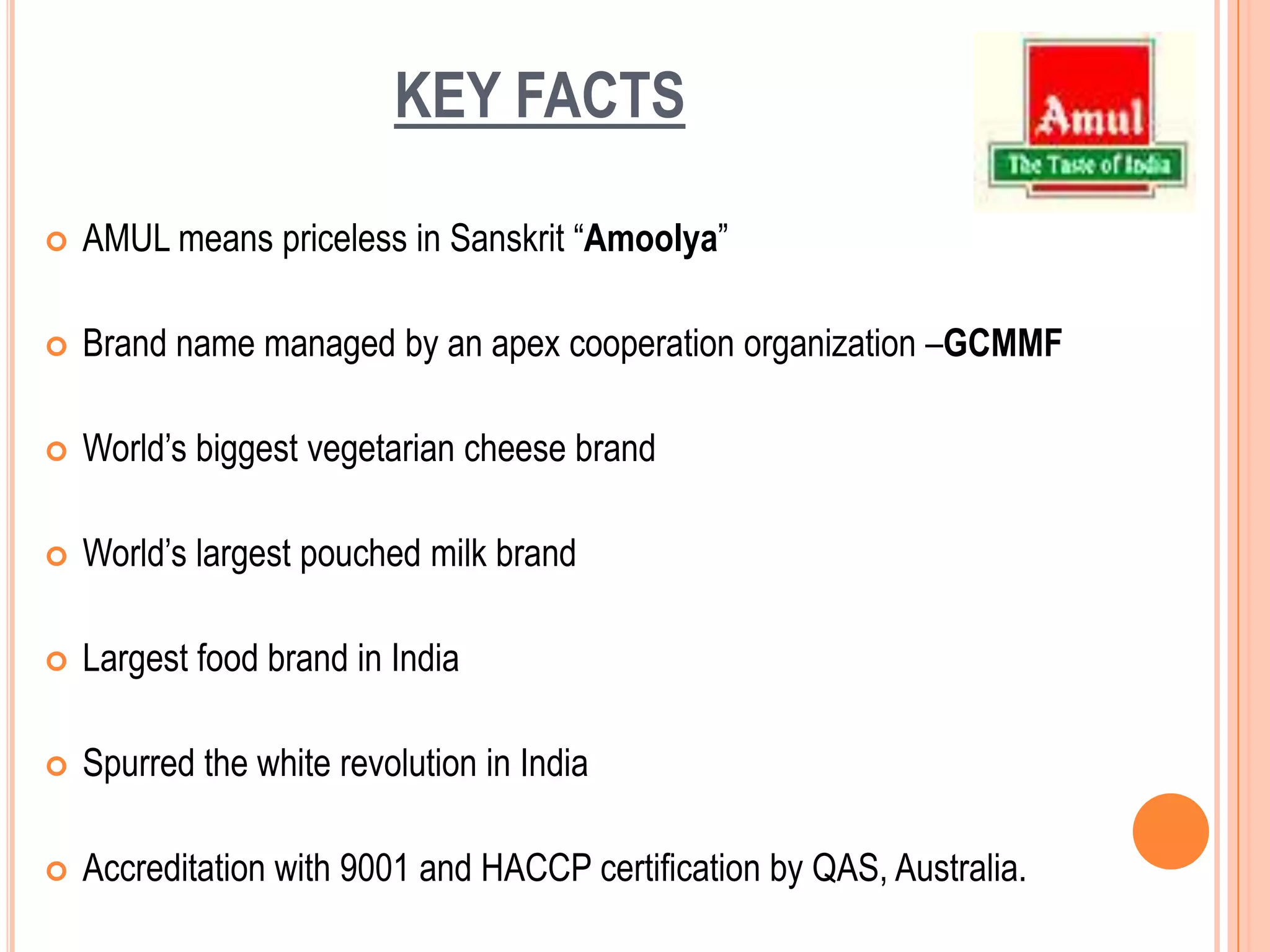 KEY FACTSAMUL means priceless in Sanskrit “Amoolya”Brand name managed by an apex cooperation organization –GCMMFWorld’s biggest vegetarian cheese brandWorld’s largest pouched milk brand Largest food brand in IndiaSpurred the white revolution in IndiaAccreditation with 9001 and HACCP certification by QAS, Australia. 