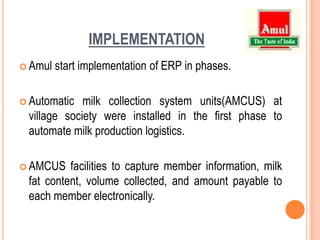 IMPLEMENTATIONAmul start implementation of ERP in phases.Automatic milk collection system units(AMCUS) at village society were installed in the first phase to automate milk production logistics.AMCUS facilities to capture member information, milk fat content, volume collected, and amount payable to each member electronically.