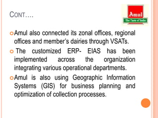 Cont….Amul also connected its zonal offices, regional offices and member’s dairies through VSATs.The customized ERP- EIAS has been implemented across the organization integrating various operational departments.Amulis also using Geographic Information Systems (GIS) for business planning and optimization of collection processes.