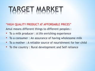 “HIGH QUALITY PRODUCT AT AFFORDABLE PRICES”
Amul means different things to different peoples :
• To a milk producer : A life enriching experience
• To a consumer : An assurance of having wholesome milk
• To a mother : A reliable source of nourishment for her child
• To the country : Rural development and Self reliance
 