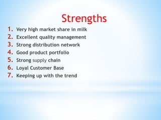 Strengths
1. Very high market share in milk
2. Excellent quality management
3. Strong distribution network
4. Good product portfolio
5. Strong supply chain
6. Loyal Customer Base
7. Keeping up with the trend
 