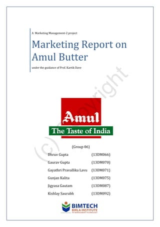 A Marketing Management-2 project
Marketing Report on
Amul Butter
under the guidance of Prof. Kartik Dave
(Group 06)
Dhruv Gupta (13DM066)
Gaurav Gupta (13DM070)
Gayathri Pravallika Lavu (13DM071)
Gunjan Kalita (13DM075)
Jigyasa Gautam (13DM087)
Kishlay Saurabh (13DM092)
(c)C
opyright
 