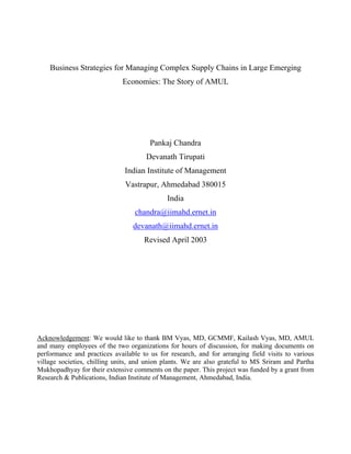 Business Strategies for Managing Complex Supply Chains in Large Emerging
                             Economies: The Story of AMUL




                                       Pankaj Chandra
                                      Devanath Tirupati
                              Indian Institute of Management
                              Vastrapur, Ahmedabad 380015
                                             India
                                  chandra@iimahd.ernet.in
                                 devanath@iimahd.ernet.in
                                     Revised April 2003




Acknowledgement: We would like to thank BM Vyas, MD, GCMMF, Kailash Vyas, MD, AMUL
and many employees of the two organizations for hours of discussion, for making documents on
performance and practices available to us for research, and for arranging field visits to various
village societies, chilling units, and union plants. We are also grateful to MS Sriram and Partha
Mukhopadhyay for their extensive comments on the paper. This project was funded by a grant from
Research & Publications, Indian Institute of Management, Ahmedabad, India.
 