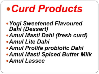 Curd Products
 Yogi Sweetened Flavoured
  Dahi (Dessert)
 Amul Masti Dahi (fresh curd)
 Amul Lite Dahi
 Amul Prolife probiotic Dahi
 Amul Masti Spiced Butter Milk
 Amul Lassee
 