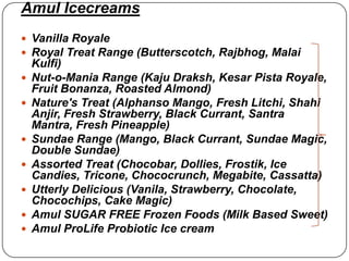 Amul Icecreams
 Vanilla Royale
 Royal Treat Range (Butterscotch, Rajbhog, Malai
    Kulfi)
   Nut-o-Mania Range (Kaju Draksh, Kesar Pista Royale,
    Fruit Bonanza, Roasted Almond)
   Nature's Treat (Alphanso Mango, Fresh Litchi, Shahi
    Anjir, Fresh Strawberry, Black Currant, Santra
    Mantra, Fresh Pineapple)
   Sundae Range (Mango, Black Currant, Sundae Magic,
    Double Sundae)
   Assorted Treat (Chocobar, Dollies, Frostik, Ice
    Candies, Tricone, Chococrunch, Megabite, Cassatta)
   Utterly Delicious (Vanila, Strawberry, Chocolate,
    Chocochips, Cake Magic)
   Amul SUGAR FREE Frozen Foods (Milk Based Sweet)
   Amul ProLife Probiotic Ice cream
 