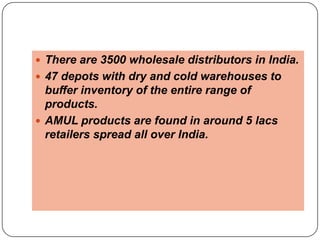  There are 3500 wholesale distributors in India.
 47 depots with dry and cold warehouses to
  buffer inventory of the entire range of
  products.
 AMUL products are found in around 5 lacs
  retailers spread all over India.
 