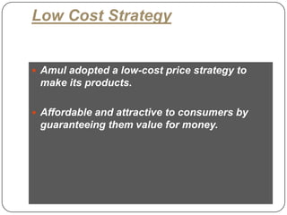 Low Cost Strategy


      Amul adopted a low-cost price strategy to
      make its products.

      Affordable and attractive to consumers by
      guaranteeing them value for money.




18
 