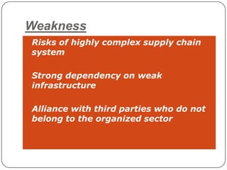 Weakness
• Risks of highly complex supply chain
 system

• Strong dependency on weak
 infrastructure

• Alliance with third parties who do not
 belong to the organized sector
 