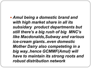  Amul being a domestic brand and
 with high market share in all its
 subsidary product departments but
 still there’s a big rush of big MNC’s
 like Macdonalds,Subway and various
 ice-cream giants..even domestic
 Mother Dairy also competeting in a
 big way..hence GCMMF(Amul) will
 have to maintain its strong roots and
 robust distribution network
 