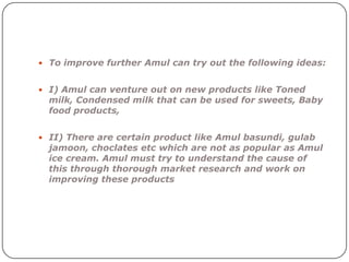  To improve further Amul can try out the following ideas:


 I) Amul can venture out on new products like Toned
  milk, Condensed milk that can be used for sweets, Baby
  food products,


 II) There are certain product like Amul basundi, gulab
  jamoon, choclates etc which are not as popular as Amul
  ice cream. Amul must try to understand the cause of
  this through thorough market research and work on
  improving these products
 