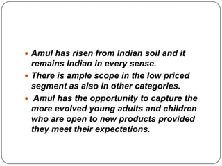  Amul has risen from Indian soil and it
  remains Indian in every sense.
 There is ample scope in the low priced
  segment as also in other categories.
 Amul has the opportunity to capture the
  more evolved young adults and children
  who are open to new products provided
  they meet their expectations.
 