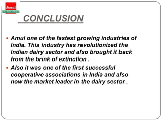 CONCLUSION

 Amul one of the fastest growing industries of
  India. This industry has revolutionized the
  Indian dairy sector and also brought it back
  from the brink of extinction .
 Also it was one of the first successful
  cooperative associations in India and also
  now the market leader in the dairy sector .




28
 